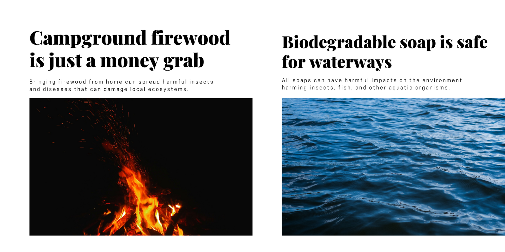 Outdoor Myths Debunked:

Campground firewood is not just a money grab. It prevents the spread of harmful insects that can damage environments.

Biodegradable soap is not safe for waterways. It can harm aquatic organisms including fish and insects.